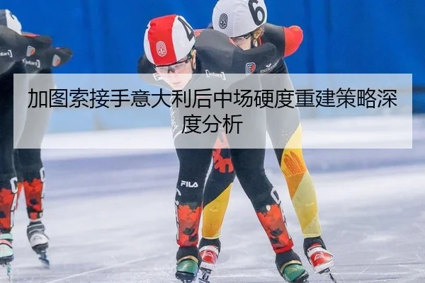 加图索接手意大利后中场硬度重建策略深度分析